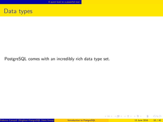 A quick look to a powerful tool
Data types
PostgreSQL comes with an incredibly rich data type set.
Federico Campoli (Brighton PostgreSQL Users Group) Introduction to PostgreSQL 13 June 2016 10 / 40
 