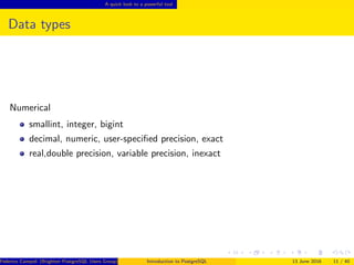A quick look to a powerful tool
Data types
Numerical
smallint, integer, bigint
decimal, numeric, user-speciﬁed precision, exact
real,double precision, variable precision, inexact
Federico Campoli (Brighton PostgreSQL Users Group) Introduction to PostgreSQL 13 June 2016 11 / 40
 