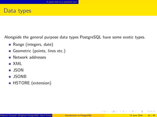 A quick look to a powerful tool
Data types
Alongside the general purpose data types PostgreSQL have some exotic types.
Range (integers, date)
Geometric (points, lines etc.)
Network addresses
XML
JSON
JSONB
HSTORE (extension)
Federico Campoli (Brighton PostgreSQL Users Group) Introduction to PostgreSQL 13 June 2016 14 / 40
 
