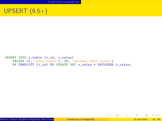 A quick look to a powerful tool
UPSERT (9.5+)
INSERT INTO t_table (i_id , v_value)
VALUES (1, ’fake value ’), (2, ’another fake value ’)
ON CONFLICT (i_id) DO UPDATE SET v_value = EXCLUDED.v_value;
Federico Campoli (Brighton PostgreSQL Users Group) Introduction to PostgreSQL 13 June 2016 15 / 40
 