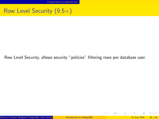 A quick look to a powerful tool
Row Level Security (9.5+)
Row Level Security, allows security ”policies” ﬁltering rows per database user.
Federico Campoli (Brighton PostgreSQL Users Group) Introduction to PostgreSQL 13 June 2016 16 / 40
 