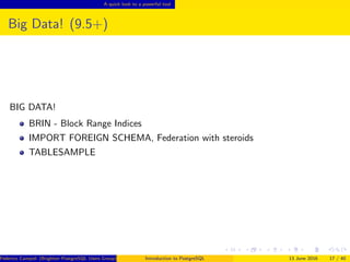 A quick look to a powerful tool
Big Data! (9.5+)
BIG DATA!
BRIN - Block Range Indices
IMPORT FOREIGN SCHEMA, Federation with steroids
TABLESAMPLE
Federico Campoli (Brighton PostgreSQL Users Group) Introduction to PostgreSQL 13 June 2016 17 / 40
 