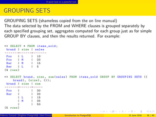 A quick look to a powerful tool
GROUPING SETS
GROUPING SETS (shameless copied from the on line manual)
The data selected by the FROM and WHERE clauses is grouped separately by
each speciﬁed grouping set, aggregates computed for each group just as for simple
GROUP BY clauses, and then the results returned. For example:
=> SELECT * FROM items_sold;
brand | size | sales
-- -----+------+-------
Foo | L | 10
Foo | M | 20
Bar | M | 15
Bar | L | 5
(4 rows)
=> SELECT brand , size , sum(sales) FROM items_sold GROUP BY GROUPING SETS ((
brand), (size), ());
brand | size | sum
-- -----+------+-----
Foo | | 30
Bar | | 20
| L | 15
| M | 35
| | 50
(5 rows)
Federico Campoli (Brighton PostgreSQL Users Group) Introduction to PostgreSQL 13 June 2016 18 / 40
 