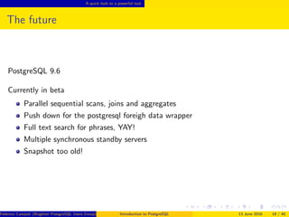 A quick look to a powerful tool
The future
PostgreSQL 9.6
Currently in beta
Parallel sequential scans, joins and aggregates
Push down for the postgresql foreigh data wrapper
Full text search for phrases, YAY!
Multiple synchronous standby servers
Snapshot too old!
Federico Campoli (Brighton PostgreSQL Users Group) Introduction to PostgreSQL 13 June 2016 19 / 40
 