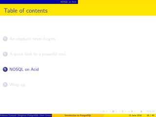 NOSQL on Acid
Table of contents
1 An elephant never forgets
2 A quick look to a powerful tool
3 NOSQL on Acid
4 Wrap up
Federico Campoli (Brighton PostgreSQL Users Group) Introduction to PostgreSQL 13 June 2016 20 / 40
 