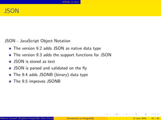 NOSQL on Acid
JSON
JSON - JavaScript Object Notation
The version 9.2 adds JSON as native data type
The version 9.3 adds the support functions for JSON
JSON is stored as text
JSON is parsed and validated on the ﬂy
The 9.4 adds JSONB (binary) data type
The 9.5 improves JSONB
Federico Campoli (Brighton PostgreSQL Users Group) Introduction to PostgreSQL 13 June 2016 22 / 40
 