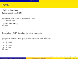 NOSQL on Acid
JSON
JSON - Examples
From record to JSON
postgres=# SELECT row_to_json(ROW(1,’foo’));
row_to_json
---------------------
{"f1":1,"f2":"foo"}
(1 row)
Expanding JSON into key to value elements
postgres=# SELECT * from json_each(’{"a":"foo", "b":"bar"}’);
key | value
-----+-------
a | "foo"
b | "bar"
(2 rows)
Federico Campoli (Brighton PostgreSQL Users Group) Introduction to PostgreSQL 13 June 2016 23 / 40
 