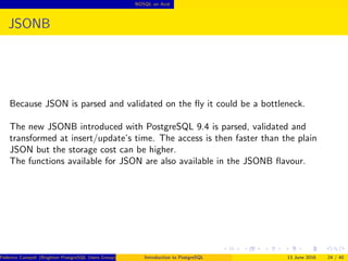 NOSQL on Acid
JSONB
Because JSON is parsed and validated on the ﬂy it could be a bottleneck.
The new JSONB introduced with PostgreSQL 9.4 is parsed, validated and
transformed at insert/update’s time. The access is then faster than the plain
JSON but the storage cost can be higher.
The functions available for JSON are also available in the JSONB ﬂavour.
Federico Campoli (Brighton PostgreSQL Users Group) Introduction to PostgreSQL 13 June 2016 24 / 40
 
