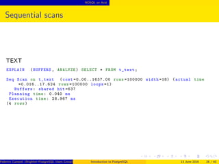 NOSQL on Acid
Sequential scans
TEXT
EXPLAIN (BUFFERS , ANALYZE) SELECT * FROM t_text;
Seq Scan on t_text (cost =0.00..1637.00 rows =100000 width =18) (actual time
=0.016..17.624 rows =100000 loops =1)
Buffers: shared hit =637
Planning time: 0.040 ms
Execution time: 28.967 ms
(4 rows)
Federico Campoli (Brighton PostgreSQL Users Group) Introduction to PostgreSQL 13 June 2016 28 / 40
 