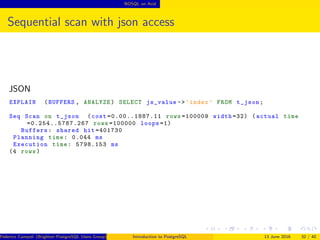 NOSQL on Acid
Sequential scan with json access
JSON
EXPLAIN (BUFFERS , ANALYZE) SELECT js_value ->’index ’ FROM t_json;
Seq Scan on t_json (cost =0.00..1887.11 rows =100009 width =32) (actual time
=0.254..5787.267 rows =100000 loops =1)
Buffers: shared hit =401730
Planning time: 0.044 ms
Execution time: 5798.153 ms
(4 rows)
Federico Campoli (Brighton PostgreSQL Users Group) Introduction to PostgreSQL 13 June 2016 32 / 40
 