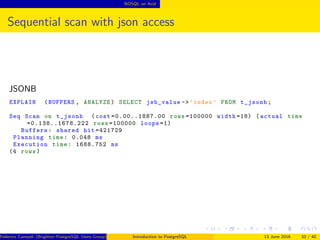 NOSQL on Acid
Sequential scan with json access
JSONB
EXPLAIN (BUFFERS , ANALYZE) SELECT jsb_value ->’index ’ FROM t_jsonb;
Seq Scan on t_jsonb (cost =0.00..1887.00 rows =100000 width =18) (actual time
=0.138..1678.222 rows =100000 loops =1)
Buffers: shared hit =421729
Planning time: 0.048 ms
Execution time: 1688.752 ms
(4 rows)
Federico Campoli (Brighton PostgreSQL Users Group) Introduction to PostgreSQL 13 June 2016 33 / 40
 