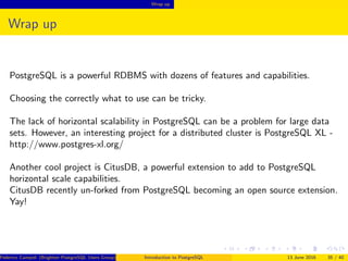 Wrap up
Wrap up
PostgreSQL is a powerful RDBMS with dozens of features and capabilities.
Choosing the correctly what to use can be tricky.
The lack of horizontal scalability in PostgreSQL can be a problem for large data
sets. However, an interesting project for a distributed cluster is PostgreSQL XL -
http://www.postgres-xl.org/
Another cool project is CitusDB, a powerful extension to add to PostgreSQL
horizontal scale capabilities.
CitusDB recently un-forked from PostgreSQL becoming an open source extension.
Yay!
Federico Campoli (Brighton PostgreSQL Users Group) Introduction to PostgreSQL 13 June 2016 35 / 40
 