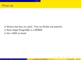 Wrap up
Wrap up
Schema less data are useful. They are ﬂexible and powerful.
Never forget PostgreSQL is a RDBMS
Get a DBA on board
Federico Campoli (Brighton PostgreSQL Users Group) Introduction to PostgreSQL 13 June 2016 36 / 40
 