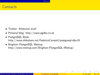 Wrap up
Contacts
Twitter: 4thdoctor scarf
Personal blog: http://www.pgdba.co.uk
PostgreSQL Book:
http://www.slideshare.net/FedericoCampoli/postgresql-dba-01
Brighton PostgreSQL Meetup:
http://www.meetup.com/Brighton-PostgreSQL-Meetup/
Federico Campoli (Brighton PostgreSQL Users Group) Introduction to PostgreSQL 13 June 2016 38 / 40
 