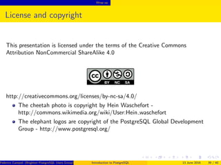 Wrap up
License and copyright
This presentation is licensed under the terms of the Creative Commons
Attribution NonCommercial ShareAlike 4.0
http://creativecommons.org/licenses/by-nc-sa/4.0/
The cheetah photo is copyright by Hein Waschefort -
http://commons.wikimedia.org/wiki/User:Hein waschefort
The elephant logos are copyright of the PostgreSQL Global Development
Group - http://www.postgresql.org/
Federico Campoli (Brighton PostgreSQL Users Group) Introduction to PostgreSQL 13 June 2016 39 / 40
 