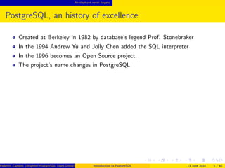 An elephant never forgets
PostgreSQL, an history of excellence
Created at Berkeley in 1982 by database’s legend Prof. Stonebraker
In the 1994 Andrew Yu and Jolly Chen added the SQL interpreter
In the 1996 becomes an Open Source project.
The project’s name changes in PostgreSQL
Federico Campoli (Brighton PostgreSQL Users Group) Introduction to PostgreSQL 13 June 2016 5 / 40
 