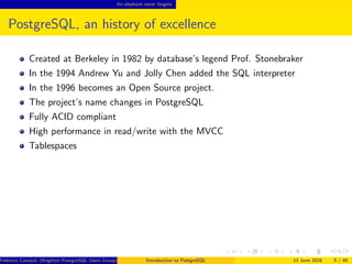 An elephant never forgets
PostgreSQL, an history of excellence
Created at Berkeley in 1982 by database’s legend Prof. Stonebraker
In the 1994 Andrew Yu and Jolly Chen added the SQL interpreter
In the 1996 becomes an Open Source project.
The project’s name changes in PostgreSQL
Fully ACID compliant
High performance in read/write with the MVCC
Tablespaces
Federico Campoli (Brighton PostgreSQL Users Group) Introduction to PostgreSQL 13 June 2016 5 / 40
 