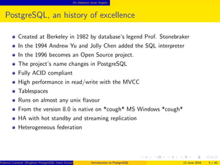 An elephant never forgets
PostgreSQL, an history of excellence
Created at Berkeley in 1982 by database’s legend Prof. Stonebraker
In the 1994 Andrew Yu and Jolly Chen added the SQL interpreter
In the 1996 becomes an Open Source project.
The project’s name changes in PostgreSQL
Fully ACID compliant
High performance in read/write with the MVCC
Tablespaces
Runs on almost any unix ﬂavour
From the version 8.0 is native on *cough* MS Windows *cough*
HA with hot standby and streaming replication
Heterogeneous federation
Federico Campoli (Brighton PostgreSQL Users Group) Introduction to PostgreSQL 13 June 2016 5 / 40
 