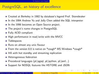 An elephant never forgets
PostgreSQL, an history of excellence
Created at Berkeley in 1982 by database’s legend Prof. Stonebraker
In the 1994 Andrew Yu and Jolly Chen added the SQL interpreter
In the 1996 becomes an Open Source project.
The project’s name changes in PostgreSQL
Fully ACID compliant
High performance in read/write with the MVCC
Tablespaces
Runs on almost any unix ﬂavour
From the version 8.0 is native on *cough* MS Windows *cough*
HA with hot standby and streaming replication
Heterogeneous federation
Procedural languages (pl/pgsql, pl/python, pl/perl...)
Support for NOSQL features like HSTORE and JSON
Federico Campoli (Brighton PostgreSQL Users Group) Introduction to PostgreSQL 13 June 2016 5 / 40
 