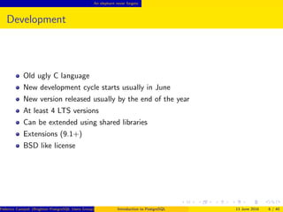 An elephant never forgets
Development
Old ugly C language
New development cycle starts usually in June
New version released usually by the end of the year
At least 4 LTS versions
Can be extended using shared libraries
Extensions (9.1+)
BSD like license
Federico Campoli (Brighton PostgreSQL Users Group) Introduction to PostgreSQL 13 June 2016 6 / 40
 