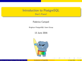 Introduction to PostgreSQL
Don’t Panic!
Federico Campoli
Brighton PostgreSQL Users Group
13 June 2016
Federico Campoli (Brighton PostgreSQL Users Group) Introduction to PostgreSQL 13 June 2016 1 / 40
 