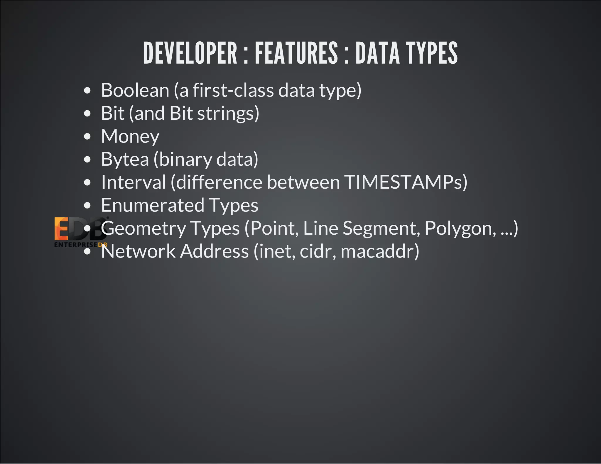 DEVELOPER : FEATURES : DATA TYPES Boolean (a first-class data type) Bit (and Bit strings) Money Bytea (binary data) Interval (difference between TIMESTAMPs) Enumerated Types Geometry Types (Point, Line Segment, Polygon, ...) Network Address (inet, cidr, macaddr) 