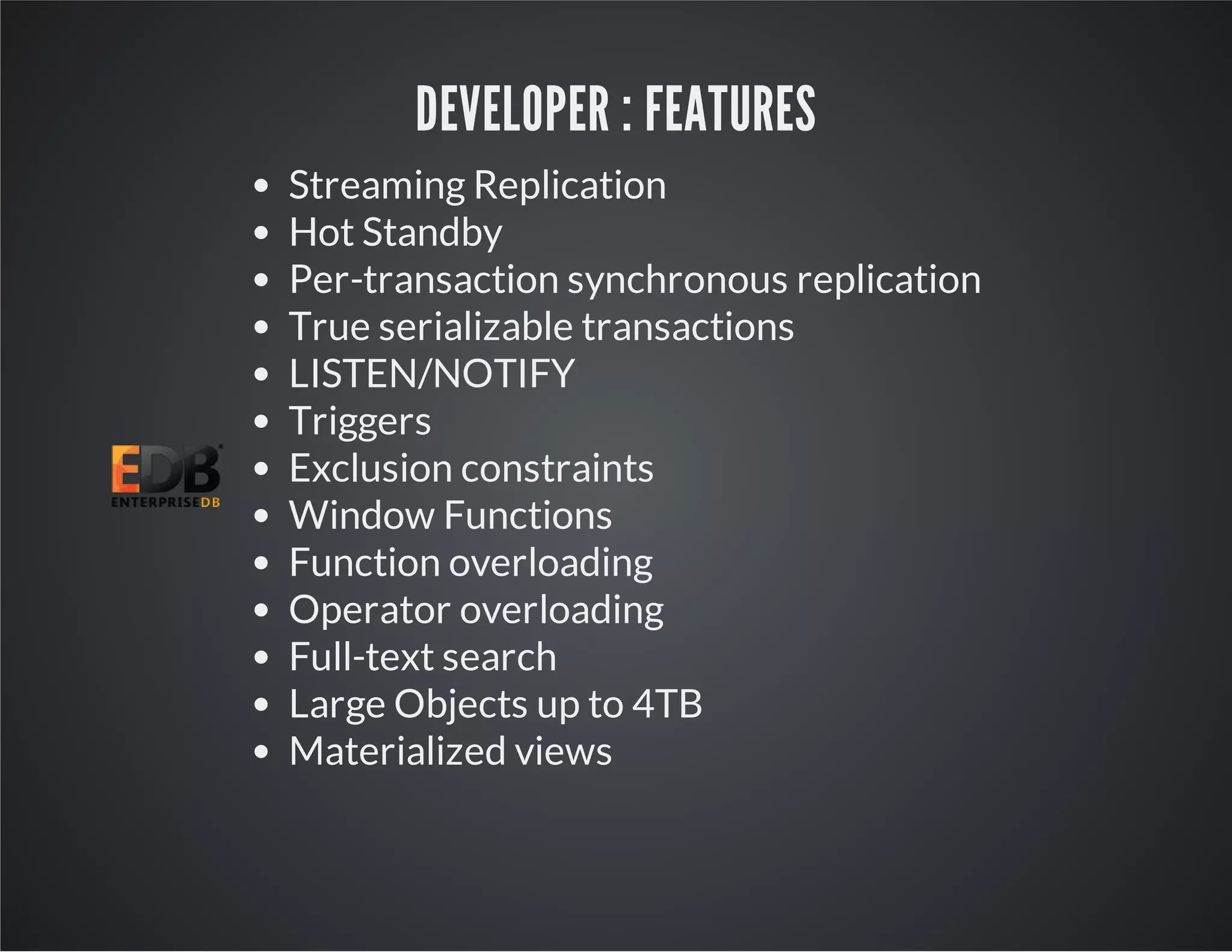 DEVELOPER : FEATURES Streaming Replication Hot Standby Per-transaction synchronous replication True serializable transactions LISTEN/NOTIFY Triggers Exclusion constraints Window Functions Function overloading Operator overloading Full-text search Large Objects up to 4TB Materialized views 