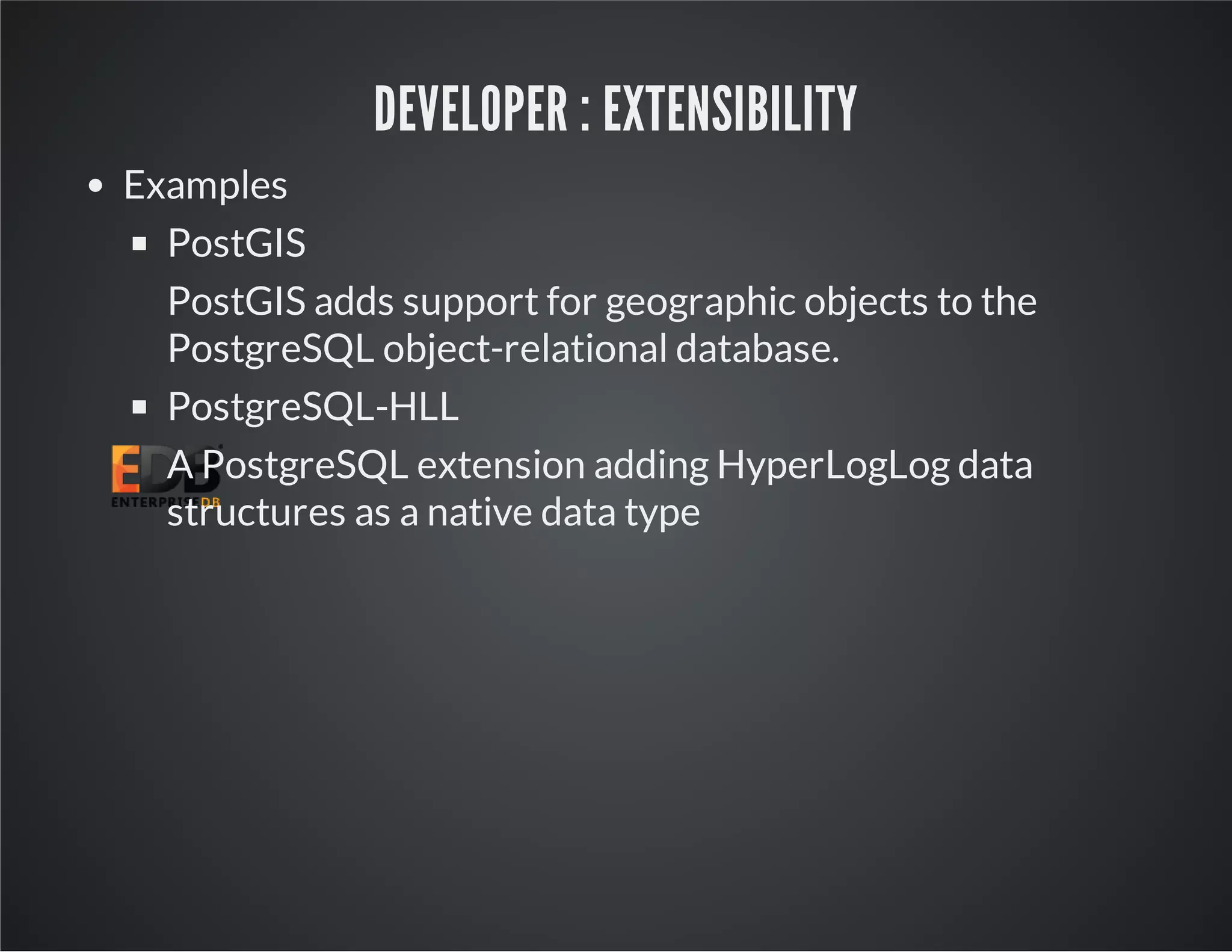 DEVELOPER : EXTENSIBILITY Examples PostGIS PostGIS adds support for geographic objects to the PostgreSQL object-relational database. PostgreSQL-HLL A PostgreSQL extension adding HyperLogLog data structures as a native data type 