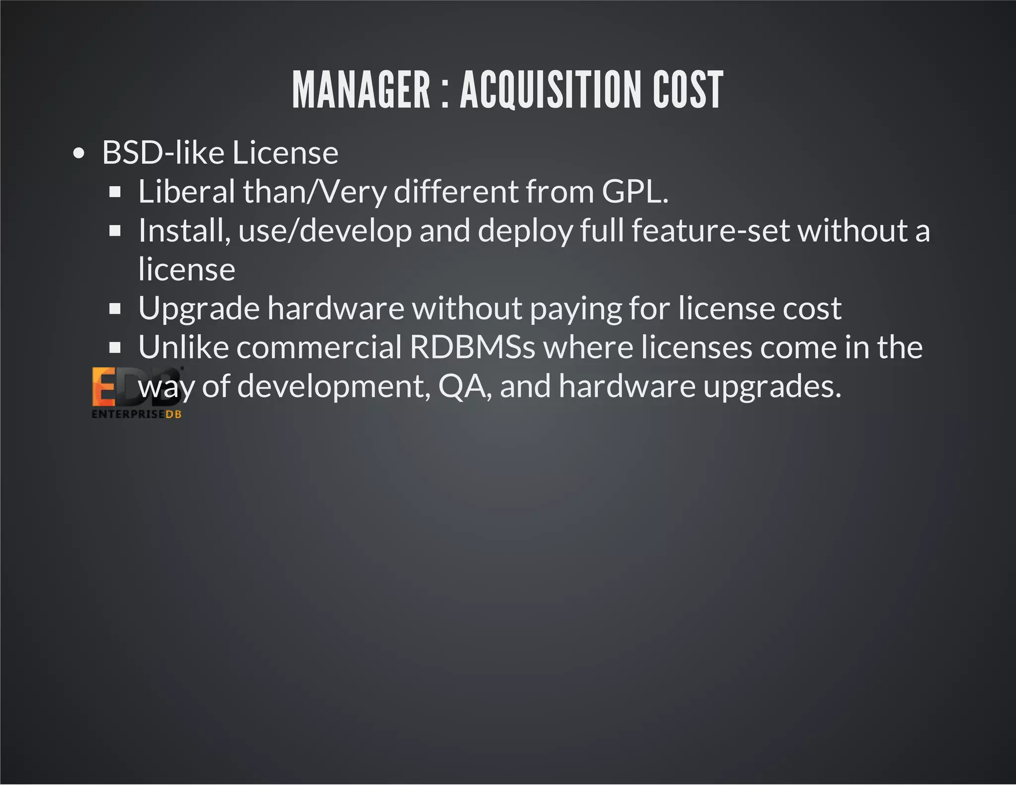 MANAGER : ACQUISITION COST BSD-like License Liberal than/Very different from GPL. Install, use/develop and deploy full feature-set without a license Upgrade hardware without paying for license cost Unlike commercial RDBMSs where licenses come in the way of development, QA, and hardware upgrades. 