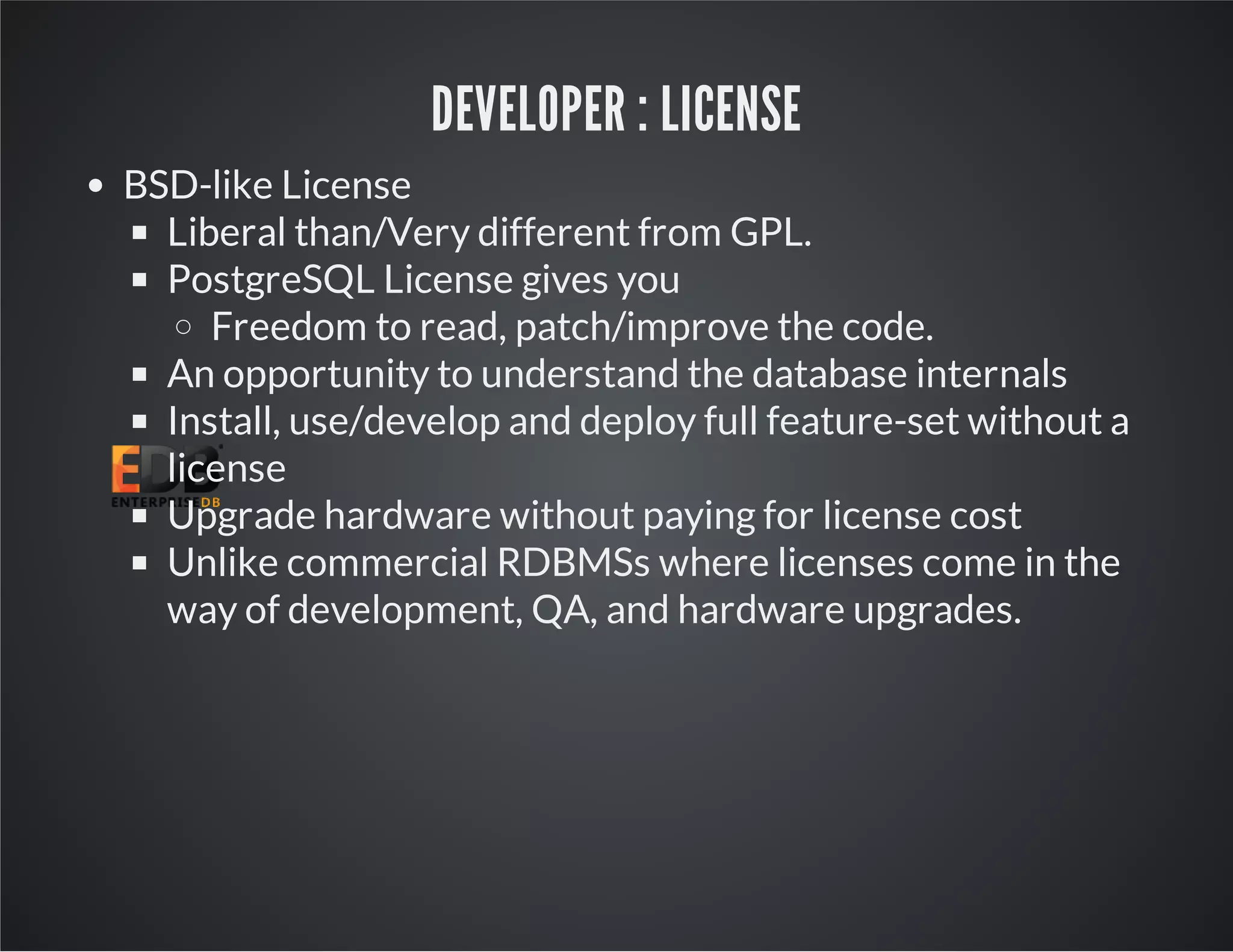 DEVELOPER : LICENSE BSD-like License Liberal than/Very different from GPL. PostgreSQL License gives you Freedom to read, patch/improve the code. An opportunity to understand the database internals Install, use/develop and deploy full feature-set without a license Upgrade hardware without paying for license cost Unlike commercial RDBMSs where licenses come in the way of development, QA, and hardware upgrades. 