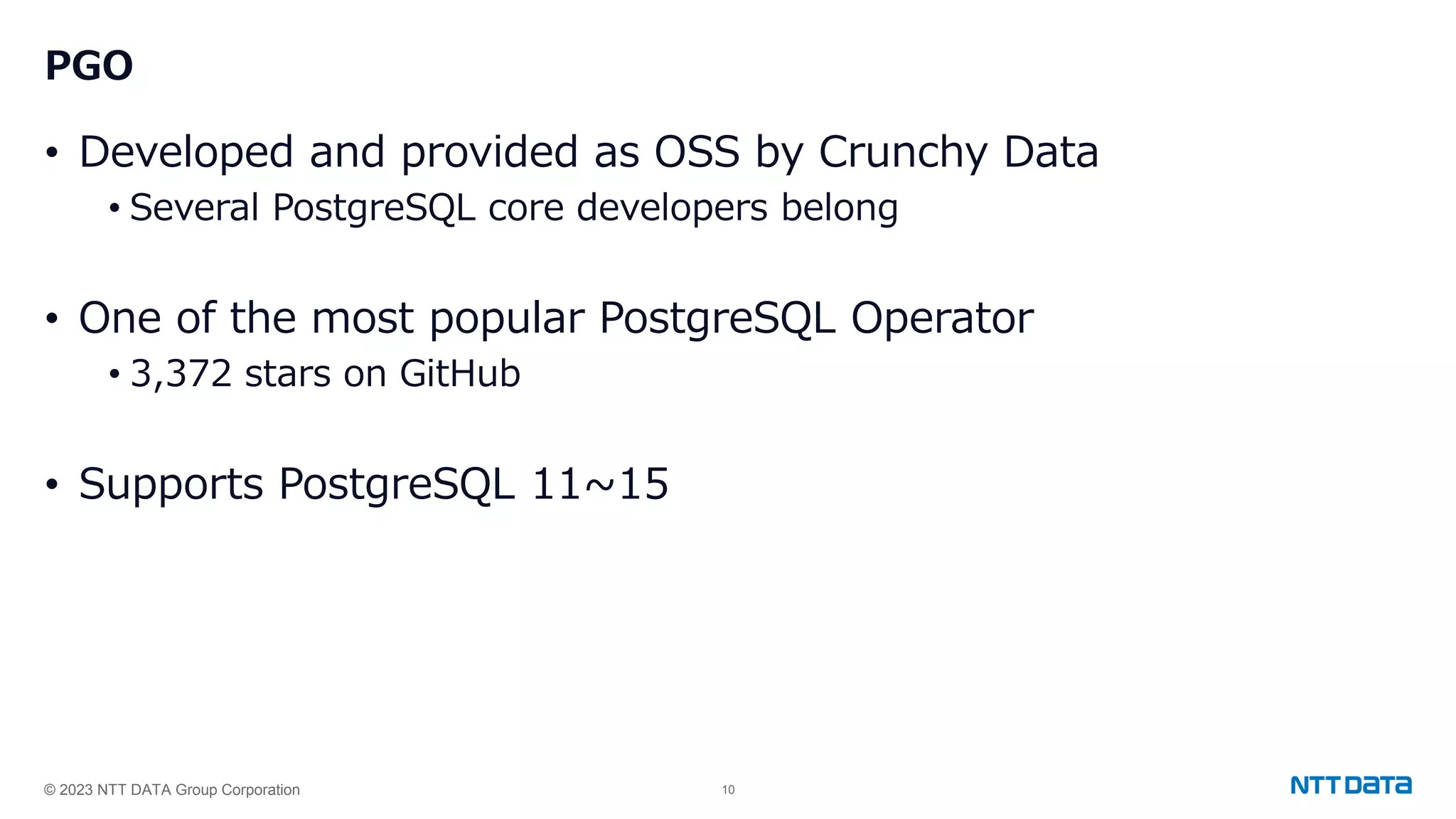 © 2023 NTT DATA Group Corporation 10 PGO • Developed and provided as OSS by Crunchy Data • Several PostgreSQL core developers belong • One of the most popular PostgreSQL Operator • 3,372 stars on GitHub • Supports PostgreSQL 11~15 