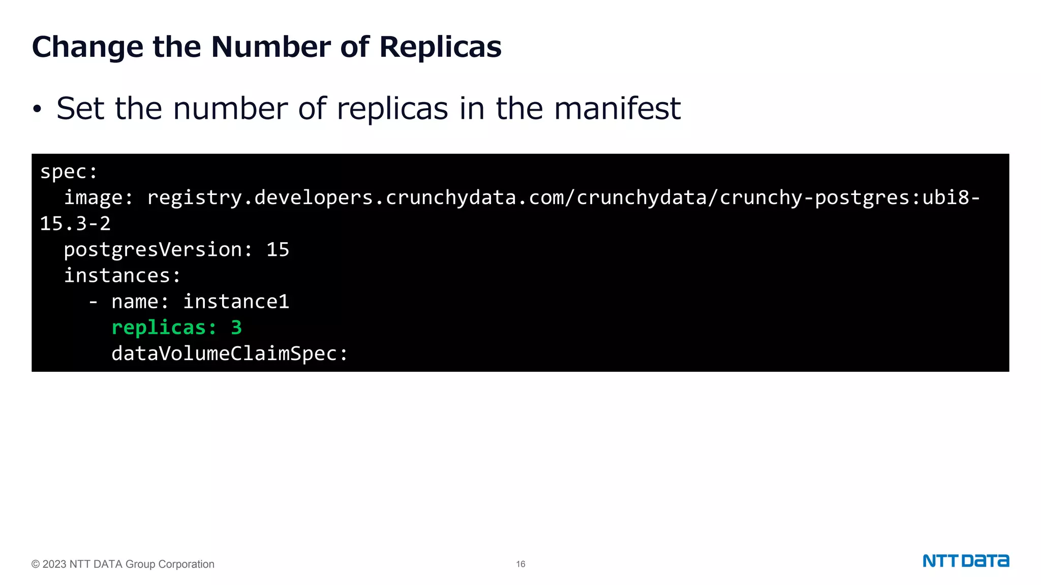 © 2023 NTT DATA Group Corporation 16 Change the Number of Replicas • Set the number of replicas in the manifest spec: image: registry.developers.crunchydata.com/crunchydata/crunchy-postgres:ubi8- 15.3-2 postgresVersion: 15 instances: - name: instance1 replicas: 3 dataVolumeClaimSpec: 