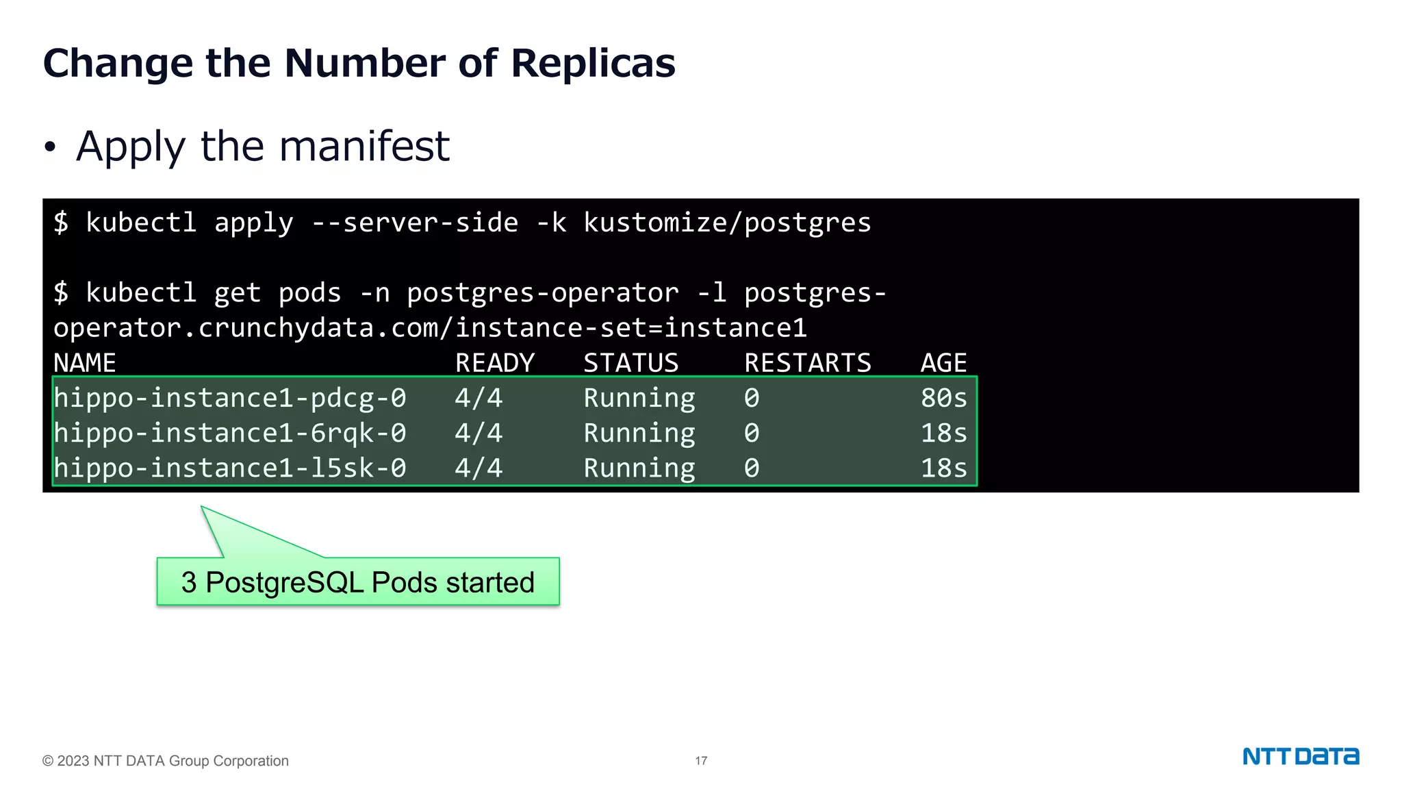 © 2023 NTT DATA Group Corporation 17 Change the Number of Replicas • Apply the manifest $ kubectl apply --server-side -k kustomize/postgres $ kubectl get pods -n postgres-operator -l postgres- operator.crunchydata.com/instance-set=instance1 NAME READY STATUS RESTARTS AGE hippo-instance1-pdcg-0 4/4 Running 0 80s hippo-instance1-6rqk-0 4/4 Running 0 18s hippo-instance1-l5sk-0 4/4 Running 0 18s 3 PostgreSQL Pods started 