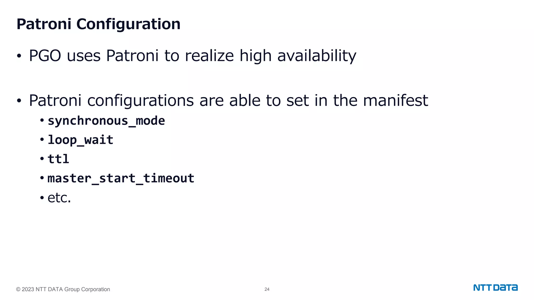 © 2023 NTT DATA Group Corporation 24 Patroni Configuration • PGO uses Patroni to realize high availability • Patroni configurations are able to set in the manifest • synchronous_mode • loop_wait • ttl • master_start_timeout • etc. 
