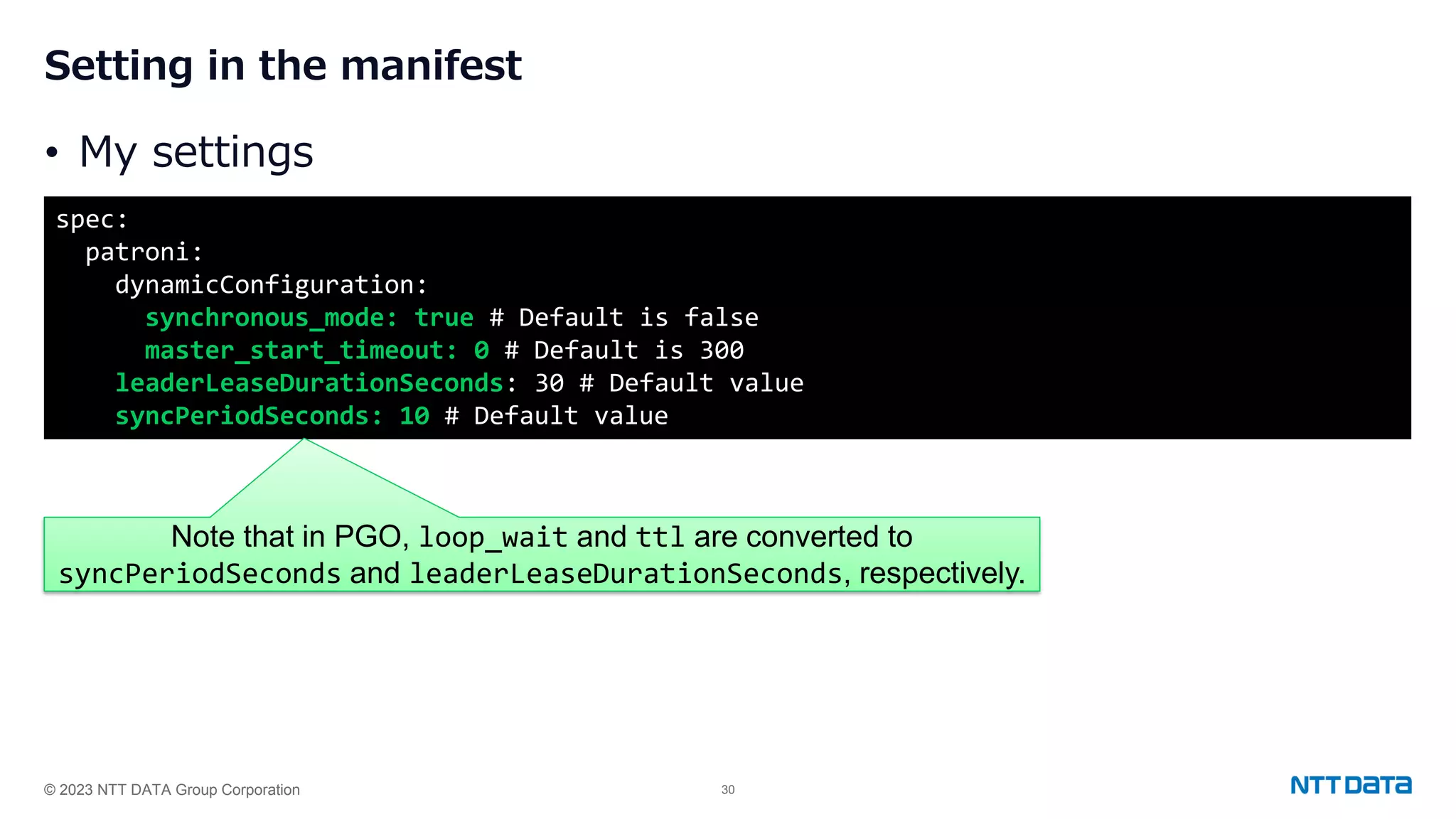 © 2023 NTT DATA Group Corporation 30 Setting in the manifest • My settings spec: patroni: dynamicConfiguration: synchronous_mode: true # Default is false master_start_timeout: 0 # Default is 300 leaderLeaseDurationSeconds: 30 # Default value syncPeriodSeconds: 10 # Default value Note that in PGO, loop_wait and ttl are converted to syncPeriodSeconds and leaderLeaseDurationSeconds, respectively. 