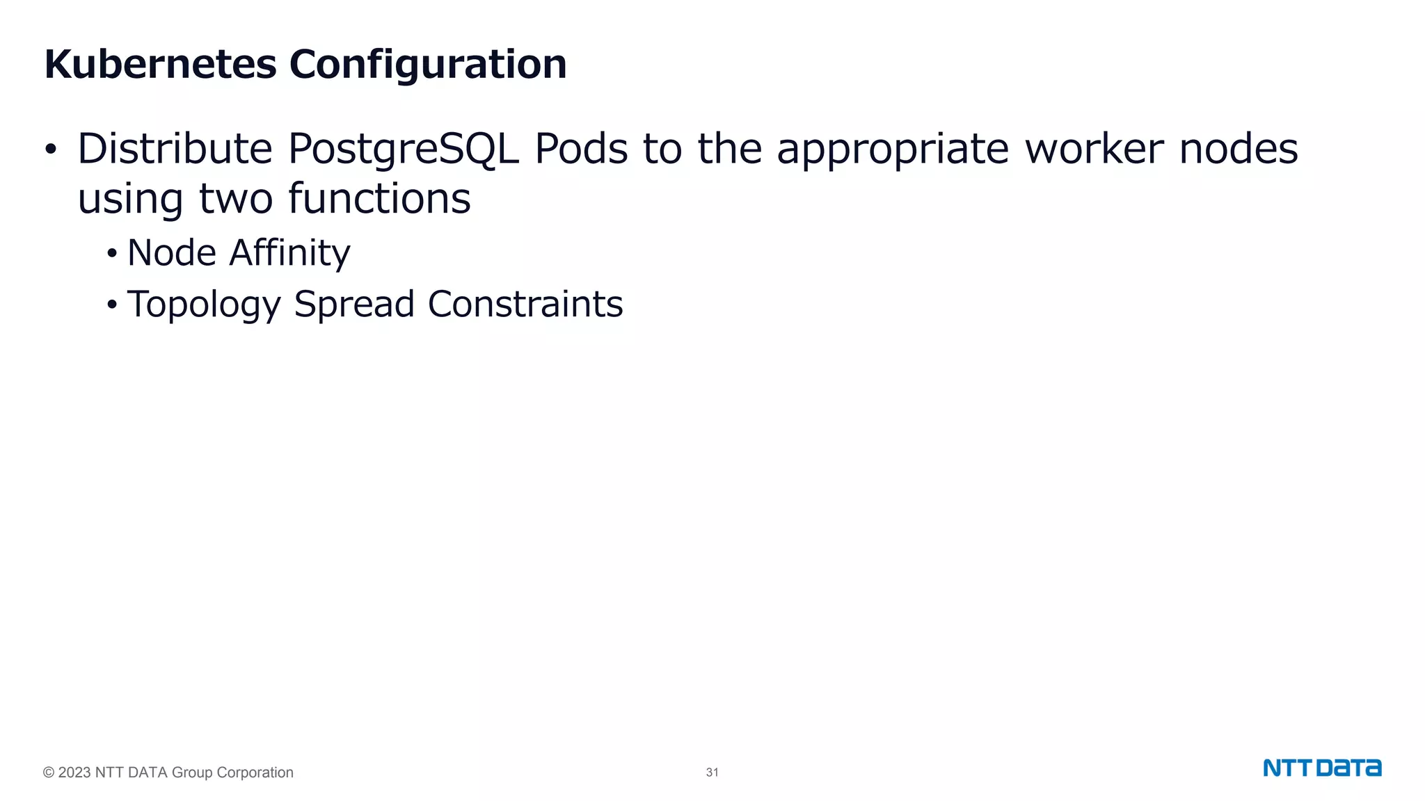 © 2023 NTT DATA Group Corporation 31 Kubernetes Configuration • Distribute PostgreSQL Pods to the appropriate worker nodes using two functions • Node Affinity • Topology Spread Constraints 