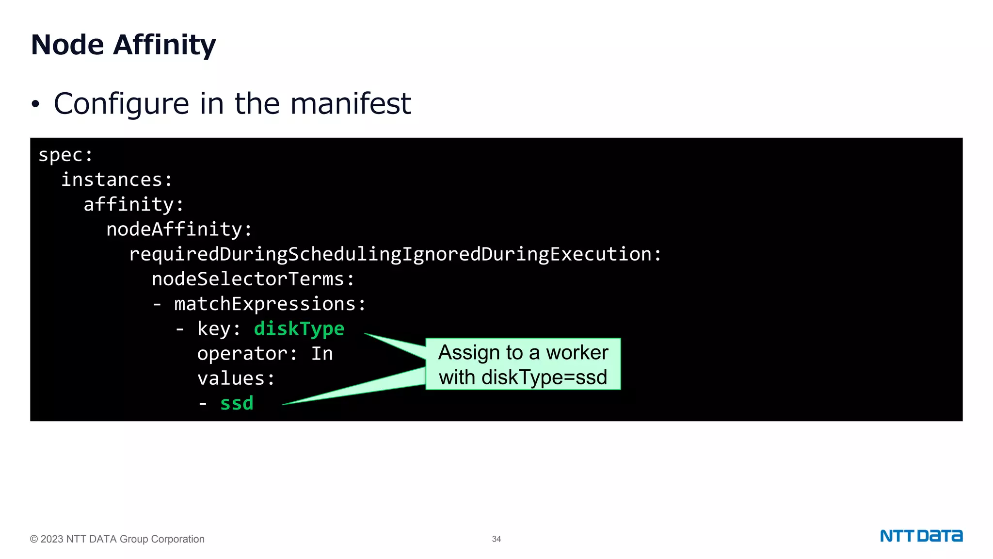 © 2023 NTT DATA Group Corporation 34 Node Affinity • Configure in the manifest spec: instances: affinity: nodeAffinity: requiredDuringSchedulingIgnoredDuringExecution: nodeSelectorTerms: - matchExpressions: - key: diskType operator: In values: - ssd Assign to a worker with diskType=ssd 