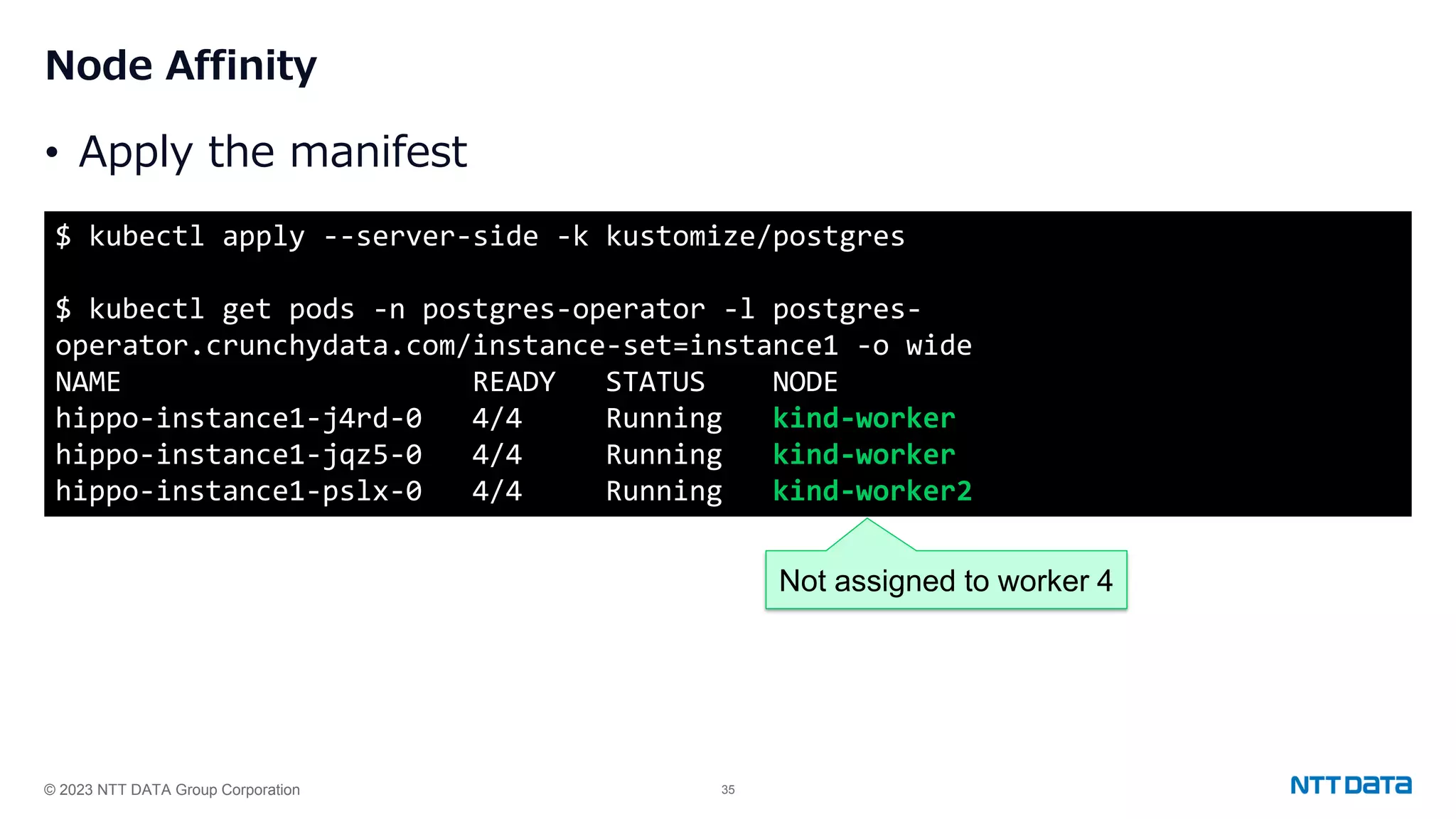 © 2023 NTT DATA Group Corporation 35 Node Affinity • Apply the manifest $ kubectl apply --server-side -k kustomize/postgres $ kubectl get pods -n postgres-operator -l postgres- operator.crunchydata.com/instance-set=instance1 -o wide NAME READY STATUS NODE hippo-instance1-j4rd-0 4/4 Running kind-worker hippo-instance1-jqz5-0 4/4 Running kind-worker hippo-instance1-pslx-0 4/4 Running kind-worker2 Not assigned to worker 4 
