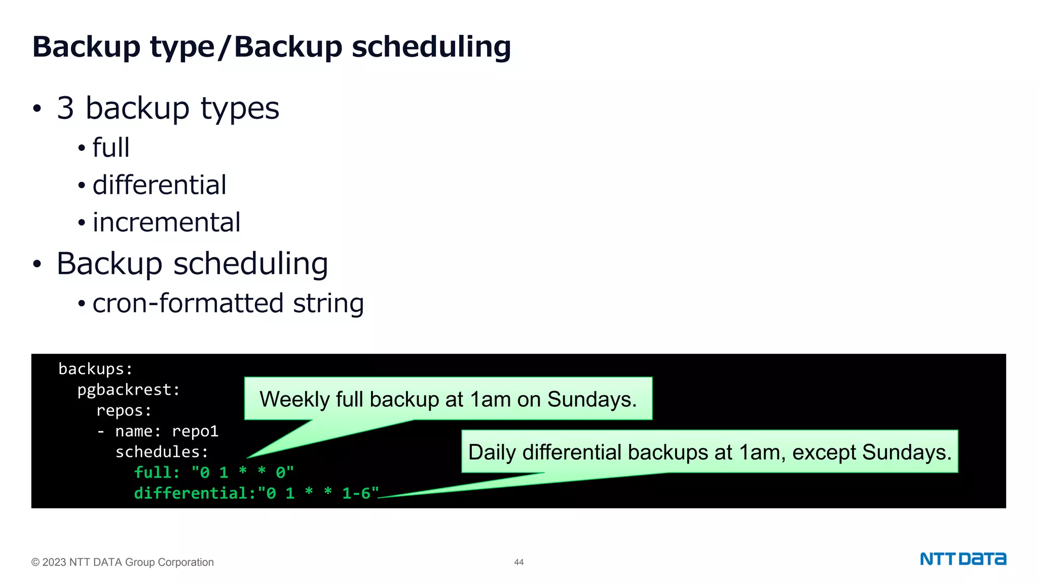 © 2023 NTT DATA Group Corporation 44 Backup type/Backup scheduling • 3 backup types • full • differential • incremental • Backup scheduling • cron-formatted string backups: pgbackrest: repos: - name: repo1 schedules: full: "0 1 * * 0" differential:"0 1 * * 1-6" Weekly full backup at 1am on Sundays. Daily differential backups at 1am, except Sundays. 