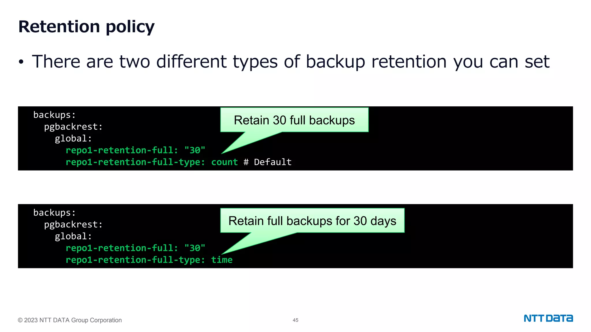 © 2023 NTT DATA Group Corporation 45 Retention policy • There are two different types of backup retention you can set backups: pgbackrest: global: repo1-retention-full: "30" repo1-retention-full-type: count # Default backups: pgbackrest: global: repo1-retention-full: "30" repo1-retention-full-type: time Retain 30 full backups Retain full backups for 30 days 