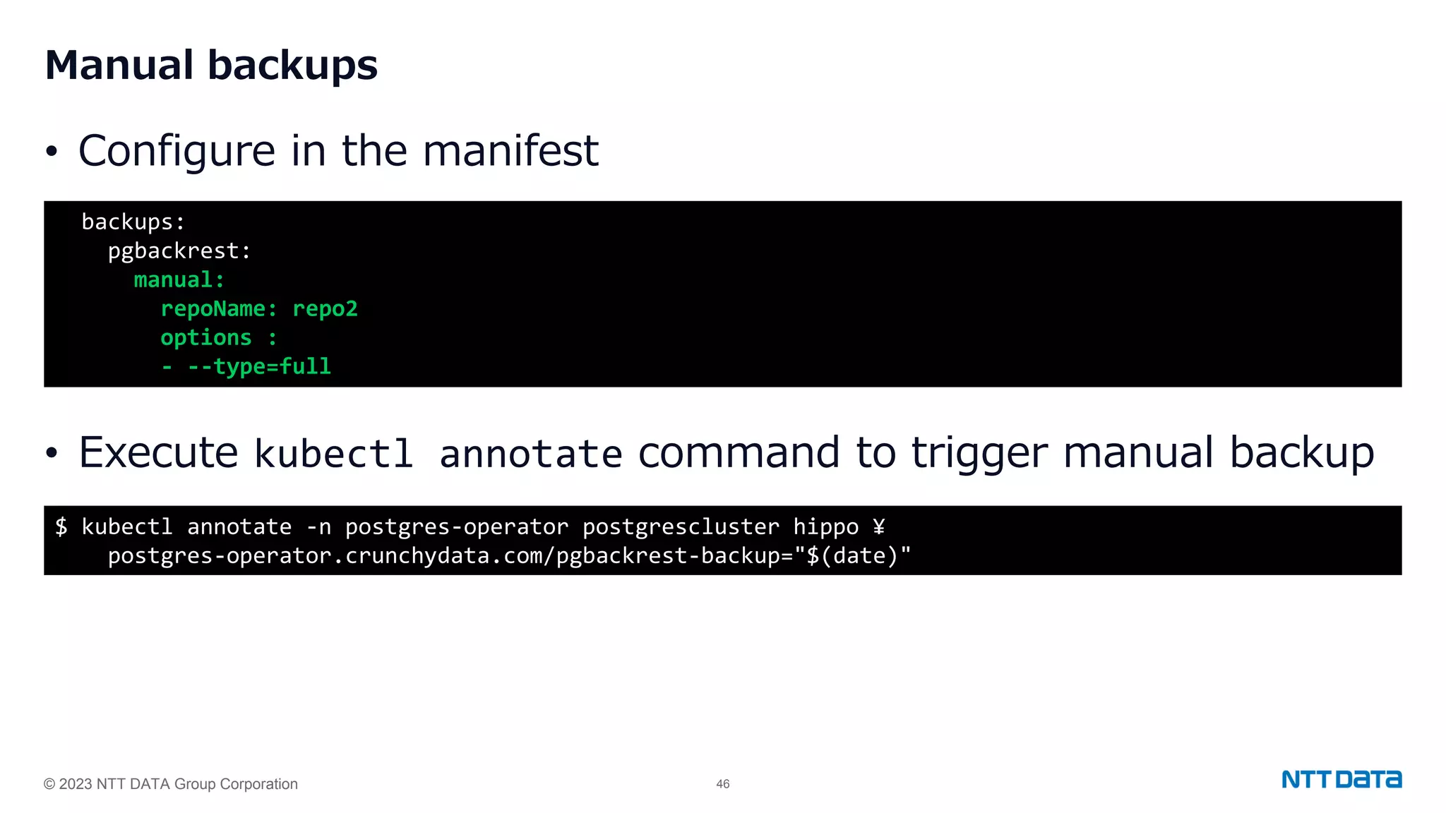 © 2023 NTT DATA Group Corporation 46 Manual backups • Configure in the manifest • Execute kubectl annotate command to trigger manual backup backups: pgbackrest: manual: repoName: repo2 options : - --type=full $ kubectl annotate -n postgres-operator postgrescluster hippo ¥ postgres-operator.crunchydata.com/pgbackrest-backup="$(date)" 