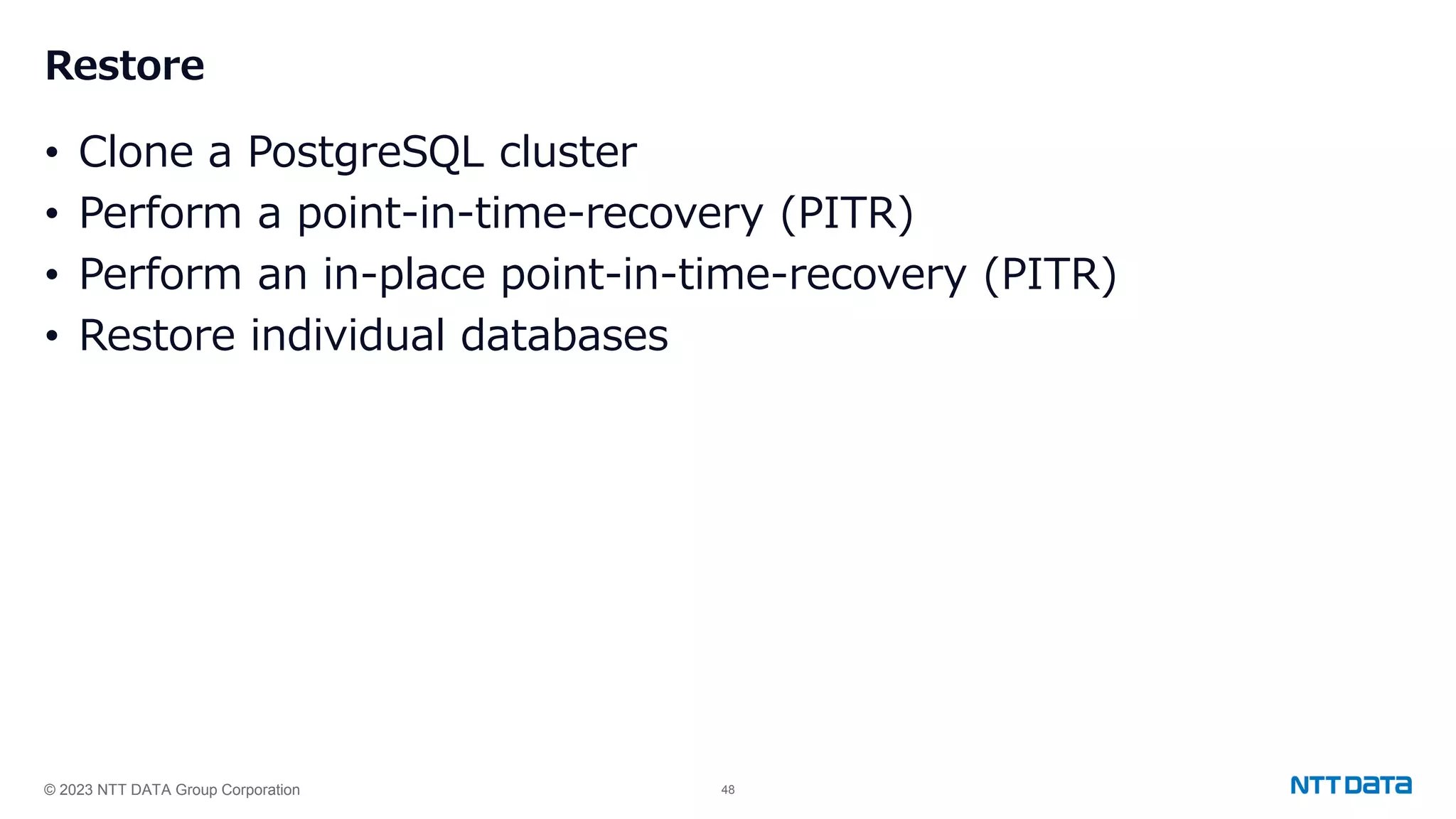 © 2023 NTT DATA Group Corporation 48 Restore • Clone a PostgreSQL cluster • Perform a point-in-time-recovery (PITR) • Perform an in-place point-in-time-recovery (PITR) • Restore individual databases 