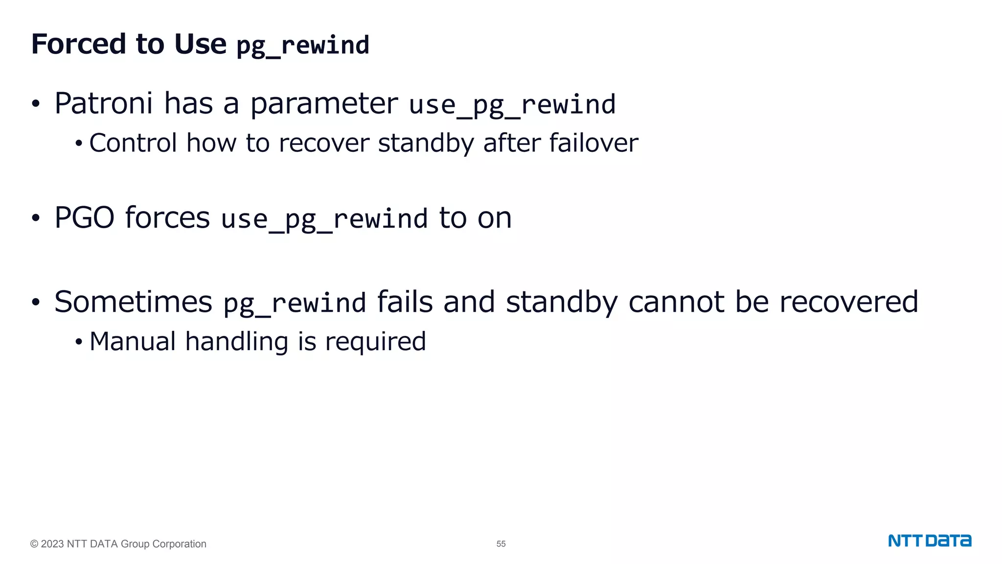 © 2023 NTT DATA Group Corporation 55 Forced to Use pg_rewind • Patroni has a parameter use_pg_rewind • Control how to recover standby after failover • PGO forces use_pg_rewind to on • Sometimes pg_rewind fails and standby cannot be recovered • Manual handling is required 