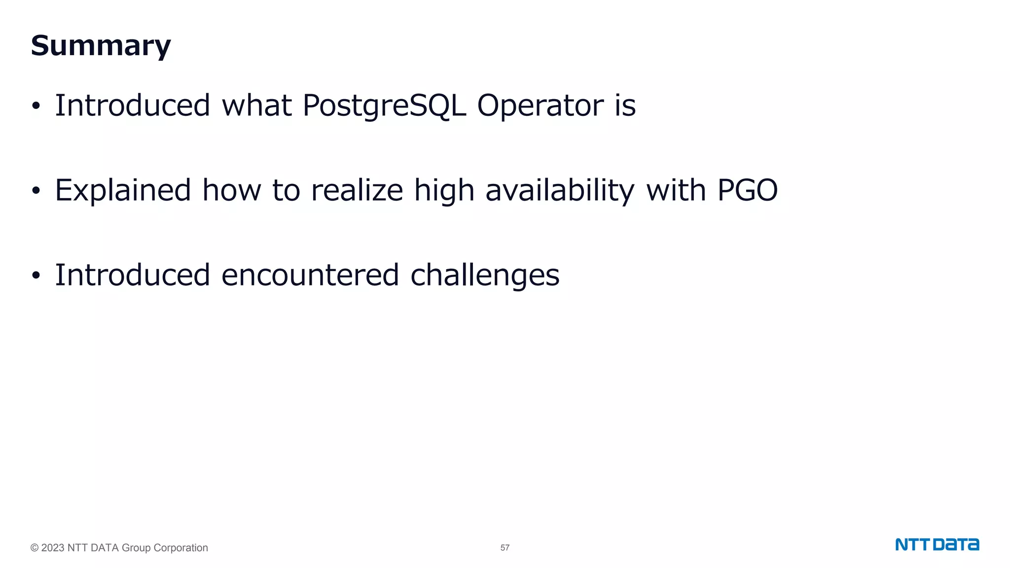 © 2023 NTT DATA Group Corporation 57 Summary • Introduced what PostgreSQL Operator is • Explained how to realize high availability with PGO • Introduced encountered challenges 
