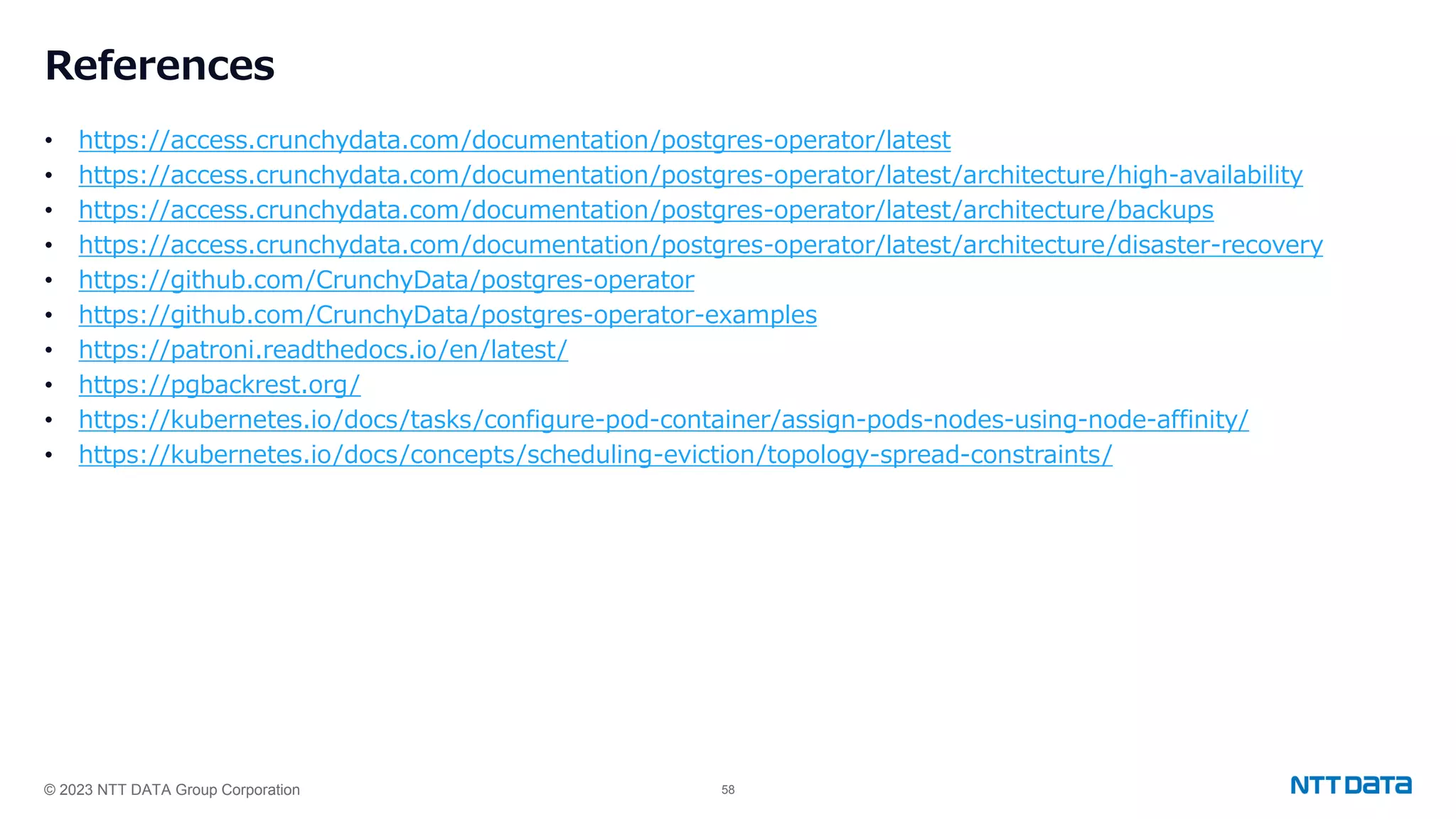 © 2023 NTT DATA Group Corporation 58 References • https://access.crunchydata.com/documentation/postgres-operator/latest • https://access.crunchydata.com/documentation/postgres-operator/latest/architecture/high-availability • https://access.crunchydata.com/documentation/postgres-operator/latest/architecture/backups • https://access.crunchydata.com/documentation/postgres-operator/latest/architecture/disaster-recovery • https://github.com/CrunchyData/postgres-operator • https://github.com/CrunchyData/postgres-operator-examples • https://patroni.readthedocs.io/en/latest/ • https://pgbackrest.org/ • https://kubernetes.io/docs/tasks/configure-pod-container/assign-pods-nodes-using-node-affinity/ • https://kubernetes.io/docs/concepts/scheduling-eviction/topology-spread-constraints/ 