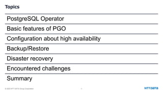 © 2023 NTT DATA Group Corporation 4
Topics
PostgreSQL Operator
Basic features of PGO
Configuration about high availability
Backup/Restore
Disaster recovery
Encountered challenges
Summary
 