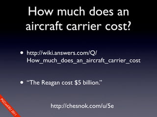 How much does an
                  aircraft carrier cost?

                • http://wiki.answers.com/Q/
                  How_much_does_an_aircraft_carrier_cost


                • “The Reagan cost $5 billion.”
PG




                           http://chesnok.com/u/5e
 Co
    nf.E
      U
        20
           11
 