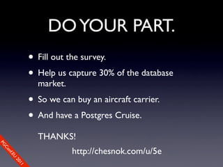 DO YOUR PART.
                • Fill out the survey.
                • Help us capture 30% of the database
                  market.
                • So we can buy an aircraft carrier.
                • And have a Postgres Cruise.
                  THANKS!
PG




                            http://chesnok.com/u/5e
 Co
    nf.E
      U
        20
           11
 