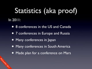 Statistics (aka proof)
           In 2011:

                • 8 conferences in the US and Canada
                • 7 conferences in Europe and Russia
                • Many conferences in Japan
                • Many conferences in South America
                • Made plan for a conference on Mars
PG
 Co
    nf.E
      U
        20
           11
 