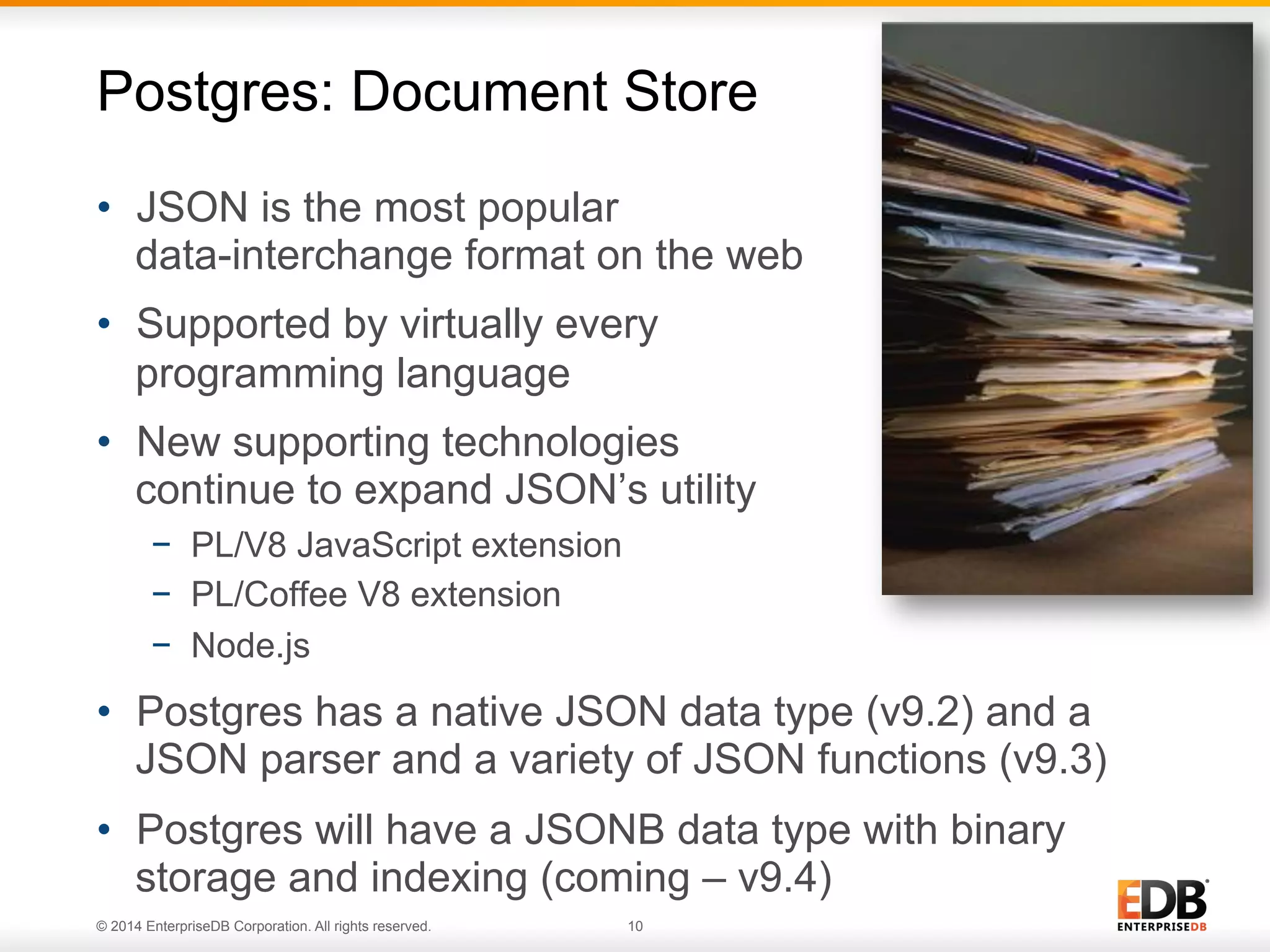 © 2014 EnterpriseDB Corporation. All rights reserved. 10
•  JSON is the most popular
data-interchange format on the web
•  Supported by virtually every
programming language
•  New supporting technologies
continue to expand JSON’s utility
−  PL/V8 JavaScript extension
−  PL/Coffee V8 extension
−  Node.js
•  Postgres has a native JSON data type (v9.2) and a
JSON parser and a variety of JSON functions (v9.3)
•  Postgres will have a JSONB data type with binary
storage and indexing (coming – v9.4)
Postgres: Document Store
 